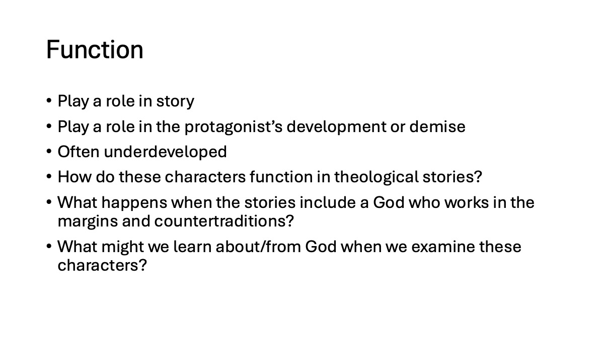 Slide 8: Function Play a role in story Play a role in the protagonist’s development or demise Often underdeveloped How do these characters function in theological stories? What happens when the stories include a God who works in the margins and countertraditions? What might we learn about/from God when we examine these characters?