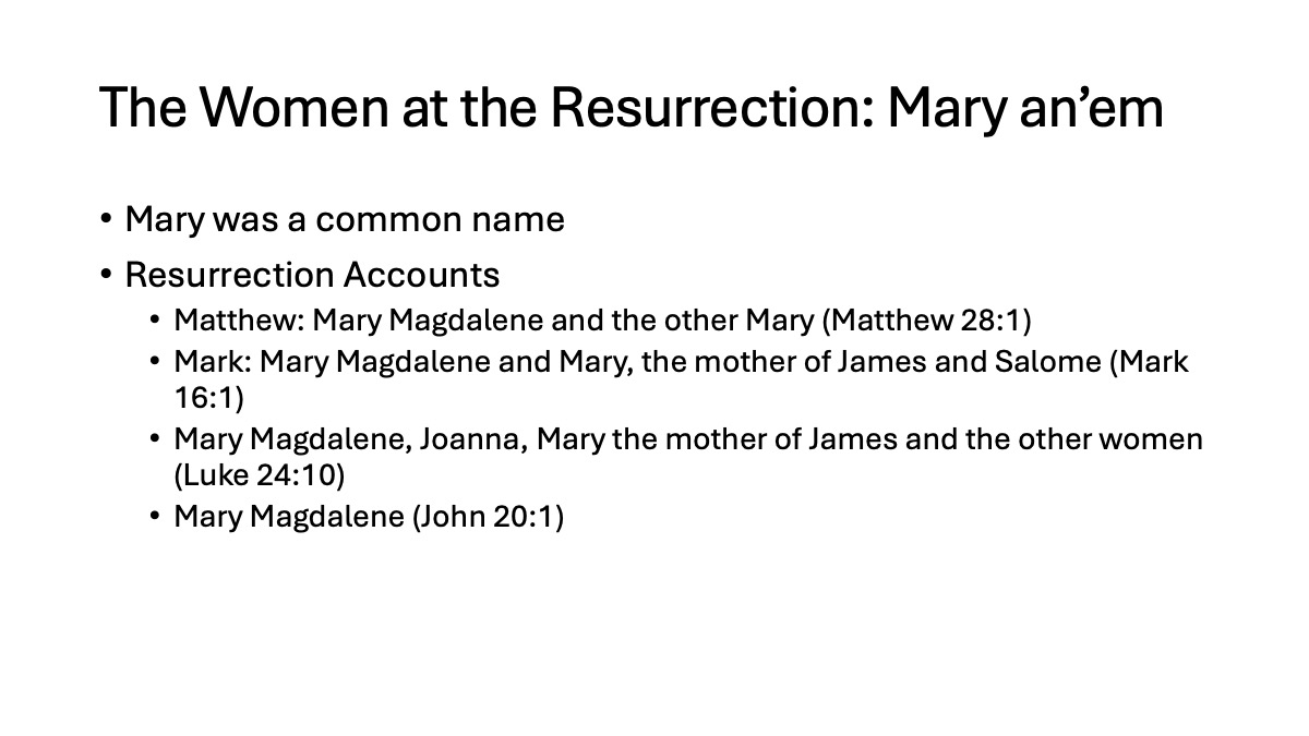 Slide10: The Women at the Resurrection: Mary an’em Mary was a common name Resurrection Accounts Matthew: Mary Magdalene and the other Mary (Matthew 28:1) Mark: Mary Magdalene and Mary, the mother of James and Salome (Mark 16:1) Mary Magdalene, Joanna, Mary the mother of James and the other women (Luke 24:10) Mary Magdalene (John 20:1)
