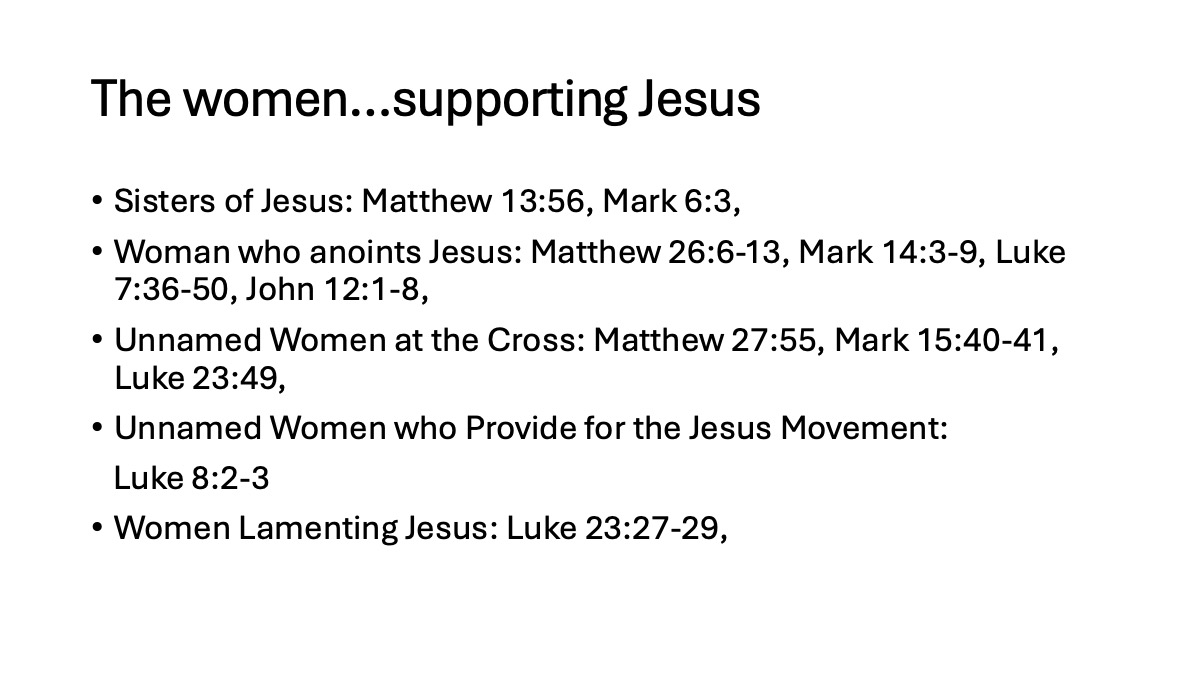 Slide 12: The women…supporting Jesus Sisters of Jesus: Matthew 13:56, Mark 6:3, Woman who anoints Jesus: Matthew 26:6-13, Mark 14:3-9, Luke 7:36-50, John 12:1-8, Unnamed Women at the Cross: Matthew 27:55, Mark 15:40-41, Luke 23:49, Unnamed Women who Provide for the Jesus Movement: Luke 8:2-3 Women Lamenting Jesus: Luke 23:27-29,