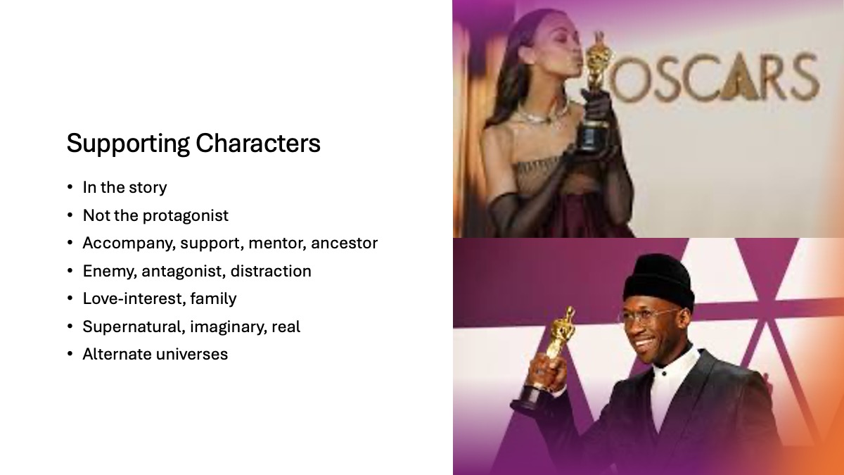 Slide 1: Supporting Characters In the story Not the protagonist Accompany, support, mentor, ancestor Enemy, antagonist, distraction Love-interest, family Supernatural, imaginary, real Alternate universes Two accompanying images: 1st image, Zoe Saldana holding an Oscar 2nd image Mahershala Ali holding an Oscar
