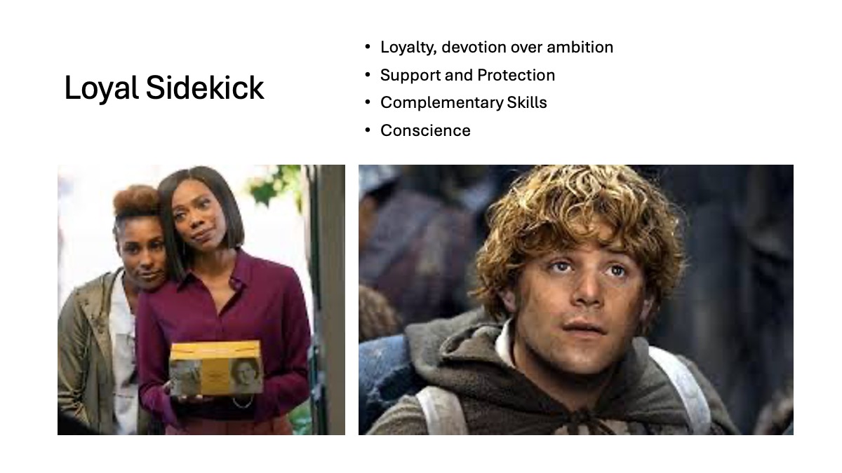 Slide 3: Loyal Sidekick Loyalty, devotion over ambition Support and Protection Complementary Skills Conscience Two accompanying images: First picture Issa and Molly from the HBO series Insecure 2nd picture Samwise Gamgee from the Lord of the Rings Trilogy
