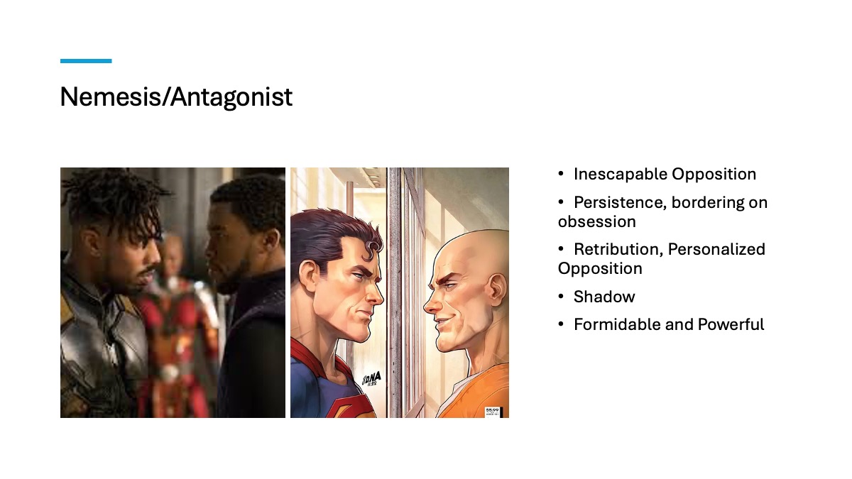 Slide 6: Nemesis/Antagonist Inescapable Opposition Persistence, bordering on obsession Retribution, Personalized Opposition Shadow Formidable and Powerful Two accompanying images 1st image: still from the Marvel movie Black Panther. Killmonger (Micheal B. Jordan) and T'chala (Chadwick Boseman) face off as a member of the Dora Milaje looks on from a distance. 2nd image: Cartoon image of Superman and Lex Luther facing off