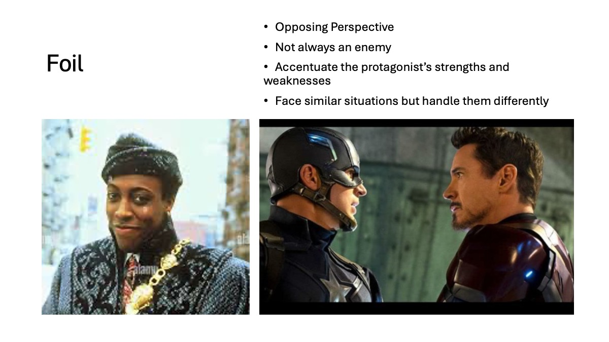 Slide 7: Foil Opposing Perspective Not always an enemy Accentuate the protagonist’s strengths and weaknesses Face similar situations but handle them differently Two accompanying images: 1st: Arsenio Hall is on the set of the movie Coming to America and dressed as his character Semi, wearing a gray hat, heavy gray coat and a gold chain over a suit. He looks into the camera smiling. 2nd image: Captain America (Chris Evans) and Ironman (Robert Downey Jr.) are face to face in a scene from Captain America: Civil War
